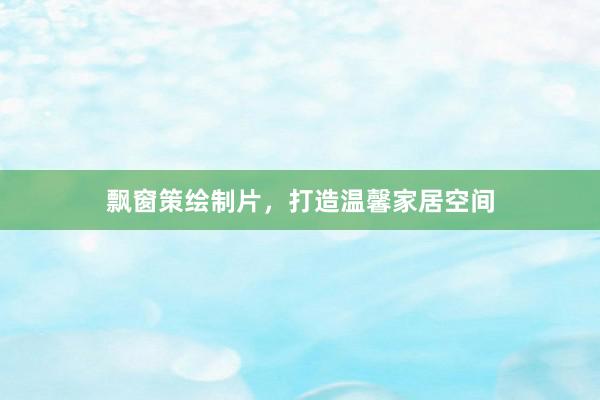 飘窗策绘制片，打造温馨家居空间