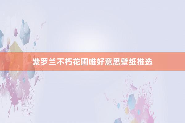 紫罗兰不朽花圃唯好意思壁纸推选