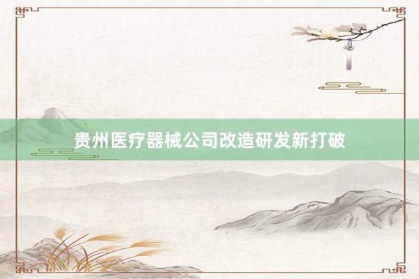 贵州医疗器械公司改造研发新打破
